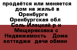 продаётся или меняется дом на жильё в Оренбурге.. - Оренбургская обл., Соль-Илецкий р-н, Мещеряковка с. Недвижимость » Дома, коттеджи, дачи обмен   